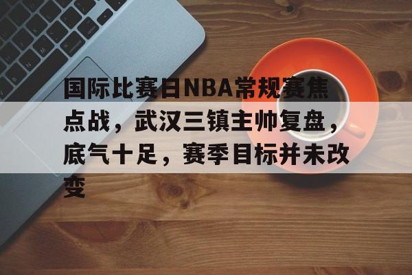 lol竞猜官方网站-包含国际比赛日NBA常规赛焦点战，武汉三镇主帅复盘，底气十足，赛季目标并未改变的词条